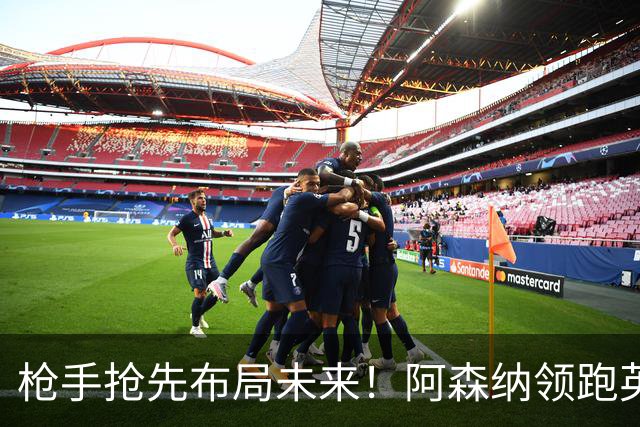 枪手抢先布局未来！阿森纳领跑英超抢16岁天才蒙加，谈判稳步落地